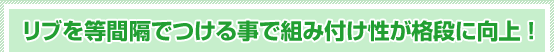 リブを等間隔でつける事で組み付け性が格段に向上！