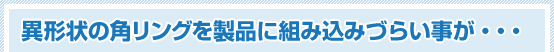 異形状の角リングを製品に組み込みづらい事が・・・