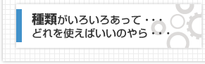 種類がいろいろあって・・・どれを使えばいいのやら・・・