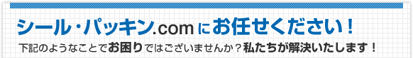 シール・パッキン.comにお任せください！ 下記のようなことでお困りではございませんか？私たちが解決いたします！